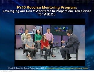 FY10 Reverse Mentoring Program:
   Leveraging our Gen Y Workforce to Prepare our Executives
                         for Web 2.0




            Web 2.0 Summit, Gen Y Panel, June 2009 http://wwwin-tools.cisco.com/cmn/jsp/index.jsp?id=89090
Monday, May 17, 2010
 