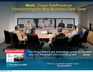 Work: Cisco TelePresence
                   Transforming the Way Business Gets Done




                              “You forget there’s any technology going on between
                               you and the people you’re meeting with.” - Gartner


             “The Best of 2006”             “This is a dream come true.”
                                                    - BusinessWeek


Monday, May 17, 2010
 