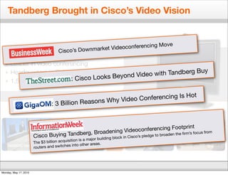 Tandberg Brought in Cisco’s Video Vision


                                                                             ove
                                                      et Videoconferencing M
                                     Cisco’s Downmark

  ‣ Leader in video conferencing
  ‣ Headquarters in Oslo, Norway                       it h Tandberg Buy
                                     ks Beyond Video w
                          : Cisco Loo US
  ‣ 1,500 employees in Norway, UK and

                                                                   onferencing Is Hot
                                 : 3 Billi  on Re asons Why Video C


                                                                                           int
                                                               eoc onferencing Footpr cus from
                                         b erg, Broadening Vid ’s pledge to broaden the ﬁrm’s fo
                       Cisco Buying Tand                  in Cisco
                                                              uilding block
                       The $3 billion acquisition is a major b
                                                        areas.
                       routers and s witches into other




Monday, May 17, 2010
 