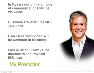 In 5 years our primary mode
                   of communications will be
                   via video.


                   Business Travel will be 50 -
                   75% Less


                   User Generated Video Will
                   be Common in Business


                   Last Quarter - I saw 2X the
                   customers and traveled
                   50% less

                   My Prediction
   14184_11_2007         © 2008 Cisco Systems, Inc. All rights reserved.   Cisco Confidential
                                                                                                59

Monday, May 17, 2010
 