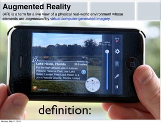 Augmented Reality
 (AR) is a term for a live view of a physical real-world environment whose
 elements are augmented by virtual computer-generated imagery.




                       deﬁnition:
Monday, May 17, 2010
 