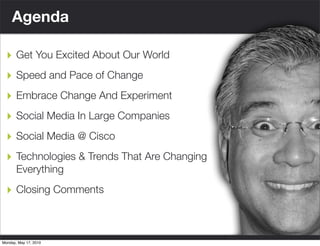 Agenda

  ‣ Get You Excited About Our World
  ‣ Speed and Pace of Change
  ‣ Embrace Change And Experiment
  ‣ Social Media In Large Companies
  ‣ Social Media @ Cisco
  ‣ Technologies & Trends That Are Changing
       Everything

  ‣ Closing Comments


                       © 2006 Cisco Systems, Inc. All rights reserved.   Cisco Confidential   7
Monday, May 17, 2010
 