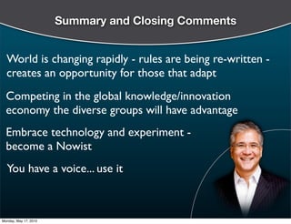 Summary and Closing Comments


  World is changing rapidly - rules are being re-written -
  creates an opportunity for those that adapt
  Competing in the global knowledge/innovation
  economy the diverse groups will have advantage
  Embrace technology and experiment -
  become a Nowist
  You have a voice... use it



Monday, May 17, 2010
 
