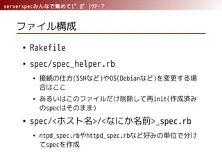 serverspecみんなで集めて(゜Д゜)ｳﾏｰ？
ファイル構成
● Rakefile
● spec/spec_helper.rb
● 接続の仕方(SSHなど)やOS(Debianなど)を変更する場
合はここ
● あるいはこのファイルだけ削除して再init(作成済み
のspecはそのまま)
● spec/<ホスト名>/<なにか名前>_spec.rb
● ntpd_spec.rbやhttpd_spec.rbなど好みの単位で分け
てspecを作成
 