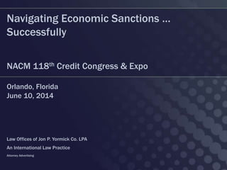 Navigating Economic Sanctions …
Successfully
NACM 118th Credit Congress & Expo
Orlando, Florida
June 10, 2014
Law Offices of Jon P. Yormick Co. LPA
An International Law Practice
Attorney Advertising
 