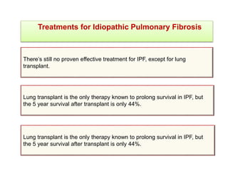 Treatments for Idiopathic Pulmonary Fibrosis
There’s still no proven effective treatment for IPF, except for lung
transplant.
Lung transplant is the only therapy known to prolong survival in IPF, but
the 5 year survival after transplant is only 44%.
Lung transplant is the only therapy known to prolong survival in IPF, but
the 5 year survival after transplant is only 44%.
 
