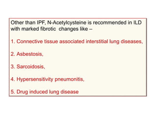Other than IPF, N-Acetylcysteine is recommended in ILD
with marked fibrotic changes like –
1. Connective tissue associated interstitial lung diseases,
2. Asbestosis,
3. Sarcoidosis,
4. Hypersensitivity pneumonitis,
5. Drug induced lung disease
 