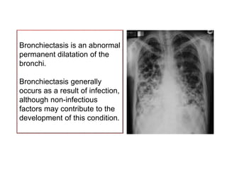 Bronchiectasis is an abnormal
permanent dilatation of the
bronchi.
Bronchiectasis generally
occurs as a result of infection,
although non-infectious
factors may contribute to the
development of this condition.
 