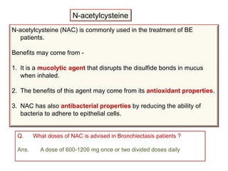 N-acetylcysteine
N-acetylcysteine (NAC) is commonly used in the treatment of BE
patients.
Benefits may come from -
1. It is a mucolytic agent that disrupts the disulfide bonds in mucus
when inhaled.
2. The benefits of this agent may come from its antioxidant properties.
3. NAC has also antibacterial properties by reducing the ability of
bacteria to adhere to epithelial cells.
Q. What doses of NAC is advised in Bronchiectasis patients ?
Ans. A dose of 600-1200 mg once or two divided doses daily
 