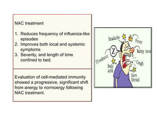 Evaluation of cell-mediated immunity
showed a progressive, significant shift
from anergy to normoergy following
NAC treatment.
NAC treatment
1. Reduces frequency of influenza-like
episodes
2. Improves both local and systemic
symptoms
3. Severity, and length of time
confined to bed.
 