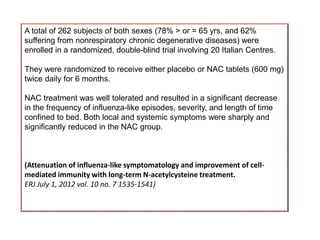 A total of 262 subjects of both sexes (78% > or = 65 yrs, and 62%
suffering from nonrespiratory chronic degenerative diseases) were
enrolled in a randomized, double-blind trial involving 20 Italian Centres.
They were randomized to receive either placebo or NAC tablets (600 mg)
twice daily for 6 months.
NAC treatment was well tolerated and resulted in a significant decrease
in the frequency of influenza-like episodes, severity, and length of time
confined to bed. Both local and systemic symptoms were sharply and
significantly reduced in the NAC group.
(Attenuation of influenza-like symptomatology and improvement of cell-
mediated immunity with long-term N-acetylcysteine treatment.
ERJ July 1, 2012 vol. 10 no. 7 1535-1541)
 