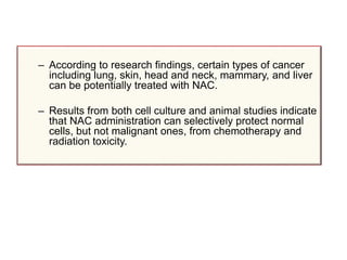 – According to research findings, certain types of cancer
including lung, skin, head and neck, mammary, and liver
can be potentially treated with NAC.
– Results from both cell culture and animal studies indicate
that NAC administration can selectively protect normal
cells, but not malignant ones, from chemotherapy and
radiation toxicity.
 