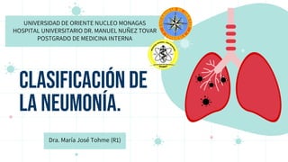 CLASIFICACIÓN DE
LA NEUMONÍA.
UNIVERSIDAD DE ORIENTE NUCLEO MONAGAS
HOSPITAL UNIVERSITARIO DR. MANUEL NUÑEZ TOVAR
POSTGRADO DE MEDICINA INTERNA
Dra. María José Tohme (R1)
 