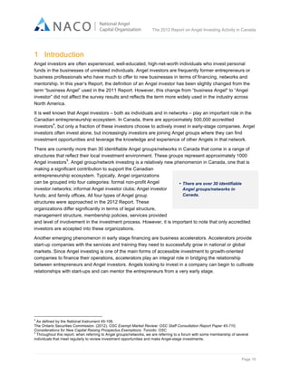  

The 2012 Report on Angel Investing Activity in Canada

	
  

1 Introduction
Angel investors are often experienced, well-educated, high-net-worth individuals who invest personal
funds in the businesses of unrelated individuals. Angel investors are frequently former entrepreneurs or
business professionals who have much to offer to new businesses in terms of financing, networks and
mentorship. In this year’s Report, the definition of an Angel investor has been slightly changed from the
term “business Angel” used in the 2011 Report. However, this change from “business Angel" to “Angel
investor” did not affect the survey results and reflects the term more widely used in the industry across
North America.
It is well known that Angel investors – both as individuals and in networks – play an important role in the
Canadian entrepreneurship ecosystem. In Canada, there are approximately 500,000 accredited
4
investors , but only a fraction of these investors choose to actively invest in early-stage companies. Angel
investors often invest alone, but increasingly investors are joining Angel groups where they can find
investment opportunities and leverage the knowledge and experience of other Angels in that network.
There are currently more than 30 identifiable Angel groups/networks in Canada that come in a range of
structures that reflect their local investment environment. These groups represent approximately 1000
5
Angel investors . Angel group/network investing is a relatively new phenomenon in Canada, one that is
making a significant contribution to support the Canadian
entrepreneurship ecosystem. Typically, Angel organizations
can be grouped into four categories: formal non-profit Angel
• There are over 30 identifiable
investor networks; informal Angel investor clubs; Angel investor
Angel groups/networks in
Canada.
funds; and family offices. All four types of Angel group
structures were approached in the 2012 Report. These
organizations differ significantly in terms of legal structure,
management structure, membership policies, services provided
and level of involvement in the investment process. However, it is important to note that only accredited
investors are accepted into these organizations.
Another emerging phenomenon in early stage financing are business accelerators. Accelerators provide
start-up companies with the services and training they need to successfully grow in national or global
markets. Since Angel investing is one of the main forms of accessible investment to growth-oriented
companies to finance their operations, accelerators play an integral role in bridging the relationship
between entrepreneurs and Angel investors. Angels looking to invest in a company can begin to cultivate
relationships with start-ups and can mentor the entrepreneurs from a very early stage.

	
  	
  	
  	
  	
  	
  	
  	
  	
  	
  	
  	
  	
  	
  	
  	
  	
  	
  	
  	
  	
  	
  	
  	
  	
  	
  	
  	
  	
  	
  	
  	
  	
  	
  	
  	
  	
  	
  	
  	
  	
  	
  	
  	
  	
  	
  	
  	
  	
  	
  	
  	
  	
  	
  	
  	
  	
  	
  	
  	
  	
  	
  	
  	
  	
  	
  	
  	
  
4

As defined by the National Instrument 45-106.
The Ontario Securities Commission. (2012). OSC Exempt Market Review: OSC Staff Consultation Report Paper 45-710,
Considerations for New Capital Raising Prospectus Exemptions. Toronto: OSC
5
Throughout this report, when referring to Angel groups/networks, we are referring to a forum with some membership of several
individuals that meet regularly to review investment opportunities and make Angel-stage investments.	
  	
  

Page 10	
  

 