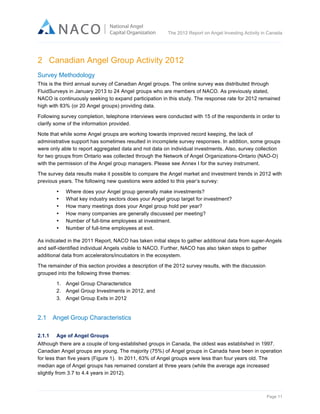  

The 2012 Report on Angel Investing Activity in Canada

	
  

2 Canadian Angel Group Activity 2012
Survey Methodology
This is the third annual survey of Canadian Angel groups. The online survey was distributed through
FluidSurveys in January 2013 to 24 Angel groups who are members of NACO. As previously stated,
NACO is continuously seeking to expand participation in this study. The response rate for 2012 remained
high with 83% (or 20 Angel groups) providing data.
Following survey completion, telephone interviews were conducted with 15 of the respondents in order to
clarify some of the information provided.
Note that while some Angel groups are working towards improved record keeping, the lack of
administrative support has sometimes resulted in incomplete survey responses. In addition, some groups
were only able to report aggregated data and not data on individual investments. Also, survey collection
for two groups from Ontario was collected through the Network of Angel Organizations-Ontario (NAO-O)
with the permission of the Angel group managers. Please see Annex I for the survey instrument.
The survey data results make it possible to compare the Angel market and investment trends in 2012 with
previous years. The following new questions were added to this year’s survey:
•
•
•
•
•
•

Where does your Angel group generally make investments?
What key industry sectors does your Angel group target for investment?
How many meetings does your Angel group hold per year?
How many companies are generally discussed per meeting?
Number of full-time employees at investment.
Number of full-time employees at exit.

As indicated in the 2011 Report, NACO has taken initial steps to gather additional data from super-Angels
and self-identified individual Angels visible to NACO. Further, NACO has also taken steps to gather
additional data from accelerators/incubators in the ecosystem.
The remainder of this section provides a description of the 2012 survey results, with the discussion
grouped into the following three themes:
1. Angel Group Characteristics
2. Angel Group Investments in 2012, and
3. Angel Group Exits in 2012

2.1

Angel Group Characteristics

	
  

2.1.1

Age of Angel Groups

Although there are a couple of long-established groups in Canada, the oldest was established in 1997.
Canadian Angel groups are young. The majority (75%) of Angel groups in Canada have been in operation
for less than five years (Figure 1). In 2011, 63% of Angel groups were less than four years old. The
median age of Angel groups has remained constant at three years (while the average age increased
slightly from 3.7 to 4.4 years in 2012).

Page 11	
  

 