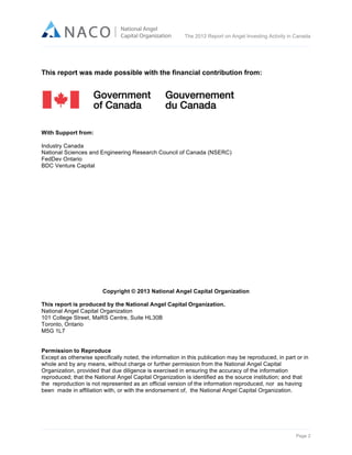  

The 2012 Report on Angel Investing Activity in Canada

	
  

This report was made possible with the financial contribution from:

With Support from:
Industry Canada
National Sciences and Engineering Research Council of Canada (NSERC)
FedDev Ontario
BDC Venture Capital

Copyright © 2013 National Angel Capital Organization
This report is produced by the National Angel Capital Organization.
National Angel Capital Organization
101 College Street, MaRS Centre, Suite HL30B
Toronto, Ontario
M5G 1L7
Permission to Reproduce
Except as otherwise specifically noted, the information in this publication may be reproduced, in part or in
whole and by any means, without charge or further permission from the National Angel Capital
Organization, provided that due diligence is exercised in ensuring the accuracy of the information
reproduced; that the National Angel Capital Organization is identified as the source institution; and that
the reproduction is not represented as an official version of the information reproduced, nor as having
been made in affiliation with, or with the endorsement of, the National Angel Capital Organization.

Page 2	
  

 
