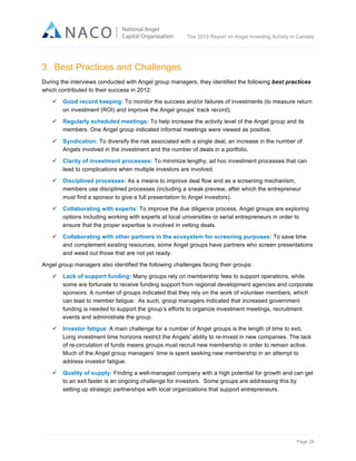  

The 2012 Report on Angel Investing Activity in Canada

	
  

3 Best Practices and Challenges
During the interviews conducted with Angel group managers, they identified the following best practices
which contributed to their success in 2012:
ü

Good record keeping: To monitor the success and/or failures of investments (to measure return
on investment (ROI) and improve the Angel groups’ track record).

ü

Regularly scheduled meetings: To help increase the activity level of the Angel group and its
members. One Angel group indicated informal meetings were viewed as positive.

ü

Syndication: To diversify the risk associated with a single deal, an increase in the number of
Angels involved in the investment and the number of deals in a portfolio.

ü

Clarity of investment processes: To minimize lengthy, ad hoc investment processes that can
lead to complications when multiple investors are involved.

ü

Disciplined processes: As a means to improve deal flow and as a screening mechanism,
members use disciplined processes (including a sneak preview, after which the entrepreneur
must find a sponsor to give a full presentation to Angel investors).

ü

Collaborating with experts: To improve the due diligence process, Angel groups are exploring
options including working with experts at local universities or serial entrepreneurs in order to
ensure that the proper expertise is involved in vetting deals.

ü

Collaborating with other partners in the ecosystem for screening purposes: To save time
and complement existing resources, some Angel groups have partners who screen presentations
and weed out those that are not yet ready.

Angel group managers also identified the following challenges facing their groups:
ü

Lack of support funding: Many groups rely on membership fees to support operations, while
some are fortunate to receive funding support from regional development agencies and corporate
sponsors. A number of groups indicated that they rely on the work of volunteer members, which
can lead to member fatigue. As such, group managers indicated that increased government
funding is needed to support the group’s efforts to organize investment meetings, recruitment
events and administrate the group.

ü

Investor fatigue: A main challenge for a number of Angel groups is the length of time to exit.
Long investment time horizons restrict the Angels' ability to re-invest in new companies. The lack
of re-circulation of funds means groups must recruit new membership in order to remain active.
Much of the Angel group managers’ time is spent seeking new membership in an attempt to
address investor fatigue.

ü

Quality of supply: Finding a well-managed company with a high potential for growth and can get
to an exit faster is an ongoing challenge for investors. Some groups are addressing this by
setting up strategic partnerships with local organizations that support entrepreneurs.

Page 28	
  

 