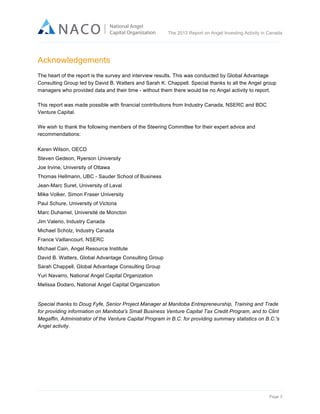  

The 2012 Report on Angel Investing Activity in Canada

	
  

Acknowledgements	
  
The heart of the report is the survey and interview results. This was conducted by Global Advantage
Consulting Group led by David B. Watters and Sarah K. Chappell. Special thanks to all the Angel group
managers who provided data and their time - without them there would be no Angel activity to report.
This report was made possible with financial contributions from Industry Canada, NSERC and BDC
Venture Capital.
We wish to thank the following members of the Steering Committee for their expert advice and
recommendations:
Karen Wilson, OECD
Steven Gedeon, Ryerson University
Joe Irvine, University of Ottawa
Thomas Hellmann, UBC - Sauder School of Business
Jean-Marc Suret, University of Laval
Mike Volker, Simon Fraser University
Paul Schure, University of Victoria
Marc Duhamel, Université de Moncton
Jim Valerio, Industry Canada
Michael Scholz, Industry Canada
France Vaillancourt, NSERC
Michael Cain, Angel Resource Institute
David B. Watters, Global Advantage Consulting Group
Sarah Chappell, Global Advantage Consulting Group
Yuri Navarro, National Angel Capital Organization
Melissa Dodaro, National Angel Capital Organization

Special thanks to Doug Fyfe, Senior Project Manager at Manitoba Entrepreneurship, Training and Trade
for providing information on Manitoba's Small Business Venture Capital Tax Credit Program, and to Clint
Megaffin, Administrator of the Venture Capital Program in B.C. for providing summary statistics on B.C.'s
Angel activity.

Page 3	
  

 
