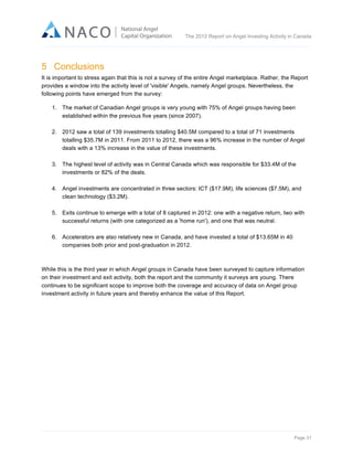  

The 2012 Report on Angel Investing Activity in Canada

	
  

5 Conclusions
It is important to stress again that this is not a survey of the entire Angel marketplace. Rather, the Report
provides a window into the activity level of 'visible' Angels, namely Angel groups. Nevertheless, the
following points have emerged from the survey:
1. The market of Canadian Angel groups is very young with 75% of Angel groups having been
established within the previous five years (since 2007).
2. 2012 saw a total of 139 investments totalling $40.5M compared to a total of 71 investments
totalling $35.7M in 2011. From 2011 to 2012, there was a 96% increase in the number of Angel
deals with a 13% increase in the value of these investments.
3. The highest level of activity was in Central Canada which was responsible for $33.4M of the
investments or 82% of the deals.
4. Angel investments are concentrated in three sectors: ICT ($17.9M), life sciences ($7.5M), and
clean technology ($3.2M).
5. Exits continue to emerge with a total of 8 captured in 2012: one with a negative return, two with
successful returns (with one categorized as a 'home run'), and one that was neutral.
6. Accelerators are also relatively new in Canada, and have invested a total of $13.65M in 40
companies both prior and post-graduation in 2012.

While this is the third year in which Angel groups in Canada have been surveyed to capture information
on their investment and exit activity, both the report and the community it surveys are young. There
continues to be significant scope to improve both the coverage and accuracy of data on Angel group
investment activity in future years and thereby enhance the value of this Report.

Page 31	
  

 