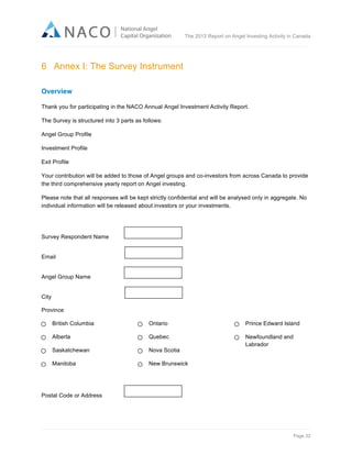  

The 2012 Report on Angel Investing Activity in Canada

	
  

6 Annex I: The Survey Instrument
	
  

Overview
Thank you for participating in the NACO Annual Angel Investment Activity Report.
The Survey is structured into 3 parts as follows:
Angel Group Profile
Investment Profile
Exit Profile
Your contribution will be added to those of Angel groups and co-investors from across Canada to provide
the third comprehensive yearly report on Angel investing.
Please note that all responses will be kept strictly confidential and will be analysed only in aggregate. No
individual information will be released about investors or your investments.

Survey Respondent Name
Email
Angel Group Name
City
Province
British Columbia

Ontario

Prince Edward Island

Alberta

Quebec

Saskatchewan

Nova Scotia

Newfoundland and
Labrador

Manitoba

New Brunswick

Postal Code or Address

Page 32	
  

 