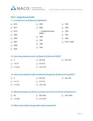  

The 2012 Report on Angel Investing Activity in Canada

	
  

Part 1: Angel Group Profile
1.1. In what year was {{ Name }} established?
2012

2004

1994

2011

2003

1993

2010

... 3 additional choices
hidden ...

1992

2009
2008
2007
2006
2005

1998
1997

1991
1990
Prior to 1990

1996
1995

1.2. How many members were in {{ Name }} at the end of 2012?
0

26 to 50

1 to 10

51 to 75

11 to 25

Over 100

76 to 100

1.3. How many members made investments through the {{ Name }} during 2012?
0

26 to 50

1 to 10

51 to 75

11 to 25

Over 100

76 to 100

1.4. What percentage of {{ Name }} members are current or former entrepreneurs?
0%

26 to 50%

1 to 25%

76 to 100%

51 to 75%

1.5. Where does {{ Name }} generally make investments?

Page 33	
  

 