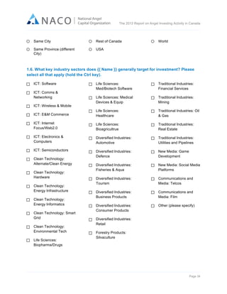  

The 2012 Report on Angel Investing Activity in Canada

	
  
Same City

Rest of Canada

Same Province (different
City)

World

USA

1.6. What key industry sectors does {{ Name }} generally target for investment? Please
select all that apply (hold the Ctrl key).
ICT: Software

Life Sciences:
Med/Biotech Software

Traditional Industries:
Financial Services

Life Sciences: Medical
Devices & Equip

Traditional Industries:
Mining

ICT: E&M Commerce

Life Sciences:
Healthcare

Traditional Industries: Oil
& Gas

ICT: Internet
Focus/Web2.0

Life Sciences:
Bioagricultrue

Traditional Industries:
Real Estate

ICT: Electronics &
Computers

Diversified Industries:
Automotive

Traditional Industries:
Utilities and Pipelines

ICT: Semiconductors

Diversified Industries:
Defence

New Media: Game
Development

Diversified Industries:
Fisheries & Aqua

New Media: Social Media
Platforms

Diversified Industries:
Tourism

Communications and
Media: Telcos

Diversified Industries:
Business Products

Communications and
Media: Film

Diversified Industries:
Consumer Products

Other (please specify)

ICT: Comms &
Networking
ICT: Wireless & Mobile

Clean Technology:
Alternate/Clean Energy
Clean Technology:
Hardware
Clean Technology:
Energy Infrastructure
Clean Technology:
Energy Informatics
Clean Technology: Smart
Grid
Clean Technology:
Environmental Tech
Life Sciences:
Biopharma/Drugs

Diversified Industries:
Retail
Forestry Products:
Silvaculture

Page 34	
  

 