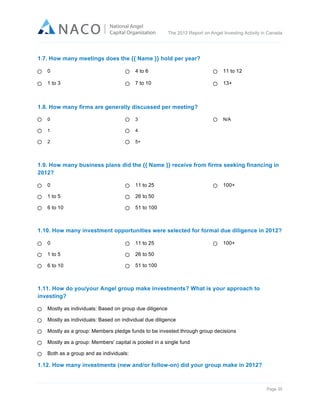  

The 2012 Report on Angel Investing Activity in Canada

	
  
1.7. How many meetings does the {{ Name }} hold per year?
0

4 to 6

11 to 12

1 to 3

7 to 10

13+

1.8. How many firms are generally discussed per meeting?
0

3

1

4

2

N/A

5+

1.9. How many business plans did the {{ Name }} receive from firms seeking financing in
2012?
0

11 to 25

1 to 5

26 to 50

6 to 10

100+

51 to 100

1.10. How many investment opportunities were selected for formal due diligence in 2012?
0

11 to 25

1 to 5

26 to 50

6 to 10

100+

51 to 100

1.11. How do you/your Angel group make investments? What is your approach to
investing?
Mostly as individuals: Based on group due diligence
Mostly as individuals: Based on individual due diligence
Mostly as a group: Members pledge funds to be invested through group decisions
Mostly as a group: Members' capital is pooled in a single fund
Both as a group and as individuals:

1.12. How many investments (new and/or follow-on) did your group make in 2012?

Page 35	
  

 