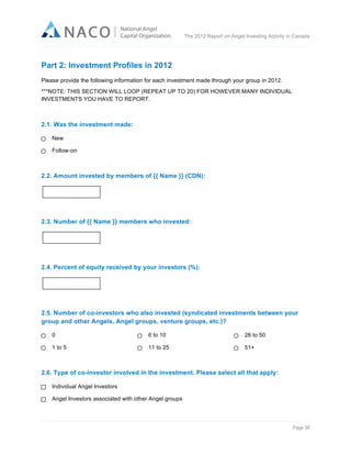  

The 2012 Report on Angel Investing Activity in Canada

	
  

Part 2: Investment Profiles in 2012
Please provide the following information for each investment made through your group in 2012.
***NOTE: THIS SECTION WILL LOOP (REPEAT UP TO 20) FOR HOWEVER MANY INDIVIDUAL
INVESTMENTS YOU HAVE TO REPORT.

2.1. Was the investment made:
New
Follow-on

2.2. Amount invested by members of {{ Name }} (CDN):

2.3. Number of {{ Name }} members who invested:

2.4. Percent of equity received by your investors (%):

2.5. Number of co-investors who also invested (syndicated investments between your
group and other Angels, Angel groups, venture groups, etc.)?
0

6 to 10

26 to 50

1 to 5

11 to 25

51+

2.6. Type of co-investor involved in the investment. Please select all that apply:
Individual Angel Investors
Angel Investors associated with other Angel groups

Page 38	
  

 