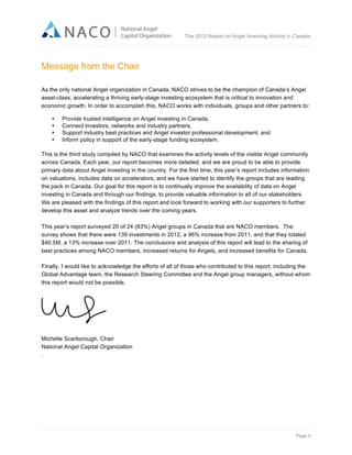  

The 2012 Report on Angel Investing Activity in Canada

	
  

Message from the Chair
As the only national Angel organization in Canada, NACO strives to be the champion of Canada’s Angel
asset-class, accelerating a thriving early-stage investing ecosystem that is critical to innovation and
economic growth. In order to accomplish this, NACO works with individuals, groups and other partners to:
•
•
•
•

Provide trusted intelligence on Angel investing in Canada,
Connect investors, networks and industry partners,
Support industry best practices and Angel investor professional development, and
Inform policy in support of the early-stage funding ecosystem.

This is the third study compiled by NACO that examines the activity levels of the visible Angel community
across Canada. Each year, our report becomes more detailed, and we are proud to be able to provide
primary data about Angel investing in the country. For the first time, this year’s report includes information
on valuations, includes data on accelerators, and we have started to identify the groups that are leading
the pack in Canada. Our goal for this report is to continually improve the availability of data on Angel
investing in Canada and through our findings, to provide valuable information to all of our stakeholders.
We are pleased with the findings of this report and look forward to working with our supporters to further
develop this asset and analyze trends over the coming years.
This year’s report surveyed 20 of 24 (83%) Angel groups in Canada that are NACO members. The
survey shows that there were 139 investments in 2012, a 96% increase from 2011, and that they totaled
$40.5M, a 13% increase over 2011. The conclusions and analysis of this report will lead to the sharing of
best practices among NACO members, increased returns for Angels, and increased benefits for Canada.
Finally, I would like to acknowledge the efforts of all of those who contributed to this report, including the
Global Advantage team, the Research Steering Committee and the Angel group managers, without whom
this report would not be possible.

Michelle Scarborough, Chair
National Angel Capital Organization
.

Page 4	
  

 
