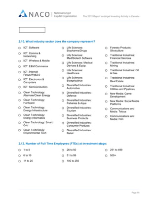  

The 2012 Report on Angel Investing Activity in Canada

	
  

2.10. What industry sector does the company represent?
ICT: Software

Life Sciences:
Biopharma/Drugs

Forestry Products:
Silvaculture

Life Sciences:
Med/Biotech Software

Traditional Industries:
Financial Services

Life Sciences: Medical
Devices & Equip

Traditional Industries:
Mining

Life Sciences:
Healthcare

Traditional Industries: Oil
& Gas

Life Sciences:
Bioagricultrue

Traditional Industries:
Real Estate

ICT: Semiconductors

Diversified Industries:
Automotive

Traditional Industries:
Utilities and Pipelines

Clean Technology:
Alternate/Clean Energy

Diversified Industries:
Defence

New Media: Game
Development

Clean Technology:
Hardware

Diversified Industries:
Fisheries & Aqua

New Media: Social Media
Platforms

Clean Technology:
Energy Infrastructure

Diversified Industries:
Tourism

Communications and
Media: Telcos

Clean Technology:
Energy Informatics

Diversified Industries:
Business Products

Communications and
Media: Film

Clean Technology: Smart
Grid

Diversified Industries:
Consumer Products

Clean Technology:
Environmental Tech

Diversified Industries:
Retail

ICT: Comms &
Networking
ICT: Wireless & Mobile
ICT: E&M Commerce
ICT: Internet
Focus/Web2.0
ICT: Electronics &
Computers

2.12. Number of Full Time Employees (FTEs) at investment stage:
1 to 5

26 to 50

251 to 499

6 to 10

51 to 99

500+

11 to 25

100 to 250

Page 40	
  

 