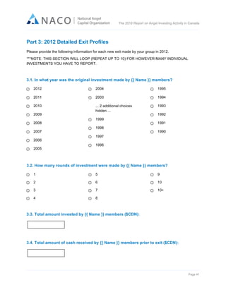  

The 2012 Report on Angel Investing Activity in Canada

	
  

Part 3: 2012 Detailed Exit Profiles
Please provide the following information for each new exit made by your group in 2012.
***NOTE: THIS SECTION WILL LOOP (REPEAT UP TO 10) FOR HOWEVER MANY INDIVIDUAL
INVESTMENTS YOU HAVE TO REPORT.

3.1. In what year was the original investment made by {{ Name }} members?
2012

2004

1995

2011

2003

1994

2010

... 2 additional choices
hidden ...

1993

2009
2008
2007
2006
2005

1999
1998

1992
1991
1990

1997
1996

3.2. How many rounds of investment were made by {{ Name }} members?
1

5

9

2

6

10

3

7

10+

4

8

3.3. Total amount invested by {{ Name }} members ($CDN):

3.4. Total amount of cash received by {{ Name }} members prior to exit ($CDN):

Page 41	
  

 