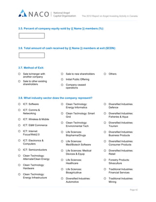  

The 2012 Report on Angel Investing Activity in Canada

	
  
3.5. Percent of company equity sold by {{ Name }} members (%):

3.6. Total amount of cash received by {{ Name }} members at exit ($CDN):

3.7. Method of Exit:
Sale to/merger with
another company
Sale to other existing
shareholders

Sale to new shareholders

Others

Initial Public Offering
Company ceased
operations

3.8. What industry sector does the company represent?
ICT: Software

Clean Technology:
Energy Informatics

Diversified Industries:
Defence

Clean Technology: Smart
Grid

Diversified Industries:
Fisheries & Aqua

ICT: E&M Commerce

Clean Technology:
Environmental Tech

Diversified Industries:
Tourism

ICT: Internet
Focus/Web2.0

Life Sciences:
Biopharma/Drugs

Diversified Industries:
Business Products

ICT: Electronics &
Computers

Life Sciences:
Med/Biotech Software

Diversified Industries:
Consumer Products

ICT: Semiconductors

Life Sciences: Medical
Devices & Equip

Diversified Industries:
Retail

Life Sciences:
Healthcare

Forestry Products:
Silvaculture

Life Sciences:
Bioagricultrue

Traditional Industries:
Financial Services

Diversified Industries:
Automotive

Traditional Industries:
Mining

ICT: Comms &
Networking
ICT: Wireless & Mobile

Clean Technology:
Alternate/Clean Energy
Clean Technology:
Hardware
Clean Technology:
Energy Infrastructure

Page 42	
  

 