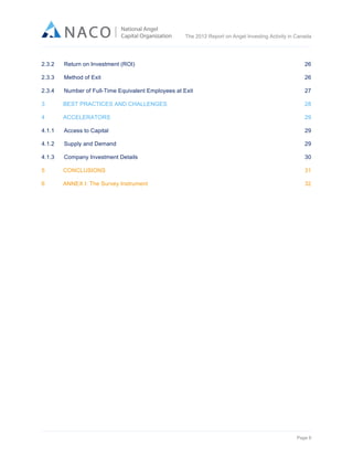  

The 2012 Report on Angel Investing Activity in Canada

	
  
2.3.2

Return on Investment (ROI)

26

2.3.3

Method of Exit

26

2.3.4

Number of Full-Time Equivalent Employees at Exit

27

3

BEST PRACTICES AND CHALLENGES

28

4

ACCELERATORS

29

4.1.1

Access to Capital

29

4.1.2

Supply and Demand

29

4.1.3

Company Investment Details

30

5

CONCLUSIONS

31

6

ANNEX I: The Survey Instrument

32

Page 6	
  

 