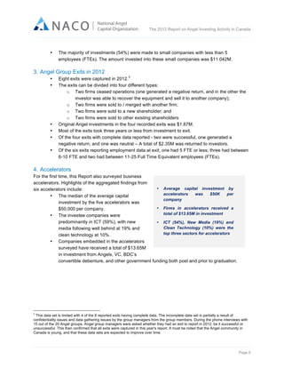  

The 2012 Report on Angel Investing Activity in Canada

	
  
•

The majority of investments (54%) were made to small companies with less than 5
employees (FTEs). The amount invested into these small companies was $11.042M.

3. Angel Group Exits in 2012
•
•

•
•
•
•

3

Eight exits were captured in 2012.
The exits can be divided into four different types:
o Two firms ceased operations (one generated a negative return, and in the other the
investor was able to recover the equipment and sell it to another company);
o Two firms were sold to / merged with another firm;
o Two firms were sold to a new shareholder; and
o Two firms were sold to other existing shareholders
Original Angel investments in the four recorded exits was $1.87M.
Most of the exits took three years or less from investment to exit.
Of the four exits with complete data reported - two were successful, one generated a
negative return, and one was neutral – A total of $2.35M was returned to investors.
Of the six exits reporting employment data at exit, one had 5 FTE or less; three had between
6-10 FTE and two had between 11-25 Full Time Equivalent employees (FTEs).

4. Accelerators
For the first time, this Report also surveyed business
accelerators. Highlights of the aggregated findings from
• Average capital investment by
six accelerators include:
accelerators
was
$50K
per
• The median of the average capital
company
investment by the five accelerators was
• Firms in accelerators received a
$50,000 per company.
total of $13.65M in investment
• The investee companies were
predominantly in ICT (59%), with new
• ICT (54%), New Media (19%) and
Clean Technology (10%) were the
media following well behind at 19% and
top three sectors for accelerators
clean technology at 10%.
• Companies embedded in the accelerators
surveyed have received a total of $13.65M
in investment from Angels, VC, BDC’s
convertible debenture, and other government funding both post and prior to graduation.

	
  	
  	
  	
  	
  	
  	
  	
  	
  	
  	
  	
  	
  	
  	
  	
  	
  	
  	
  	
  	
  	
  	
  	
  	
  	
  	
  	
  	
  	
  	
  	
  	
  	
  	
  	
  	
  	
  	
  	
  	
  	
  	
  	
  	
  	
  	
  	
  	
  	
  	
  	
  	
  	
  	
  	
  	
  	
  	
  	
  	
  	
  	
  	
  	
  	
  	
  	
  
3

This data set is limited with 4 of the 8 reported exits having complete data. The incomplete data set is partially a result of
confidentiality issues and data gathering issues by the group managers from the group members. During the phone interviews with
15 out of the 20 Angel groups, Angel group managers were asked whether they had an exit to report in 2012, be it successful or
unsuccessful. This then confirmed that all exits were captured in this year's report. It must be noted that the Angel community in
Canada is young, and that these data sets are expected to improve over time.

Page 9	
  

 