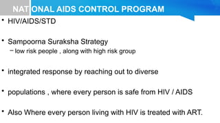 NATIONAL AIDS CONTROL PROGRAM
• HIV/AIDS/STD
• Sampoorna Suraksha Strategy
– low risk people , along with high risk group
• integrated response by reaching out to diverse
• populations , where every person is safe from HIV / AIDS
• Also Where every person living with HIV is treated with ART.
 