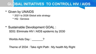 GLOBAL INITIATIVES TO CONTROLL HIV / AIDS
• Given by UNAIDS
• 2021 to 2026 Global aids strategy
• HQ : Genewa
• Sustainable Devolopment GOAL :
SDG: Eliminate HIV / AIDS epidemic by 2030
Worlds Aids Day : _______?
Theme of 2034 : Take right Path : My health My Right
 