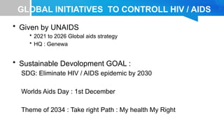 GLOBAL INITIATIVES TO CONTROLL HIV / AIDS
• Given by UNAIDS
• 2021 to 2026 Global aids strategy
• HQ : Genewa
• Sustainable Devolopment GOAL :
SDG: Eliminate HIV / AIDS epidemic by 2030
Worlds Aids Day : 1st December
Theme of 2034 : Take right Path : My health My Right
 