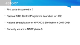 HISTORY
• First case discovered in ?
• National AIDS Control Programme Launched in 1992
• National strategic plan for HIV/AIDS Elimination in 2017-2024
• Currently we are in NACP phase 5
 