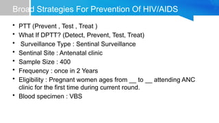 Broad Strategies For Prevention Of HIV/AIDS
• PTT (Prevent , Test , Treat )
• What If DPTT? (Detect, Prevent, Test, Treat)
• Surveillance Type : Sentinal Surveillance
• Sentinal Site : Antenatal clinic
• Sample Size : 400
• Frequency : once in 2 Years
• Eligibility : Pregnant women ages from __ to __ attending ANC
clinic for the first time during current round.
• Blood specimen : VBS
 