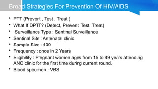 Broad Strategies For Prevention Of HIV/AIDS
• PTT (Prevent , Test , Treat )
• What If DPTT? (Detect, Prevent, Test, Treat)
• Surveillance Type : Sentinal Surveillance
• Sentinal Site : Antenatal clinic
• Sample Size : 400
• Frequency : once in 2 Years
• Eligibility : Pregnant women ages from 15 to 49 years attending
ANC clinic for the first time during current round.
• Blood specimen : VBS
 