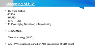 Screening of HIV
• By Triple testing
-ELISA
- RAPID
- SPOT TEST
• ELISA ( Highly Sensitive ) > Triple testing
• TREATMENT
• Treat al strategy (WHO) :
• Any HIV+ve cases is started on ART irrespective of CD4 count.
 
