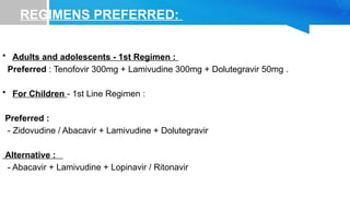 REGIMENS PREFERRED:
• Adults and adolescents - 1st Regimen :
Preferred : Tenofovir 300mg + Lamivudine 300mg + Dolutegravir 50mg .
• For Children - 1st Line Regimen :
Preferred :
- Zidovudine / Abacavir + Lamivudine + Dolutegravir
Alternative :
- Abacavir + Lamivudine + Lopinavir / Ritonavir
 
