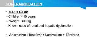 CONTRAINDICATION
• TLD is C/I in:
- Children <10 years
- Weight <30 kg
- Known case of renal and hepatic dysfunction
• Alternative : Tenofovir + Lamivudine + Efavirenz
 
