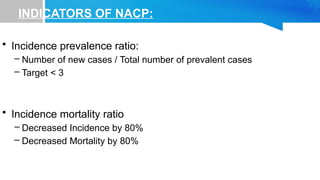 INDICATORS OF NACP:
• Incidence prevalence ratio:
– Number of new cases / Total number of prevalent cases
– Target < 3
• Incidence mortality ratio
– Decreased Incidence by 80%
– Decreased Mortality by 80%
 