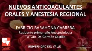 NUEVOS ANTICOAGULANTES 
ORALES Y ANESTESIA REGIONAL 
FABRICIO BARAHONA CABRERA 
Residente primer año Anestesiología 
TUTOR: Dr. Germán Castillo 
UNIVERSIDAD DEL VALLE 
 