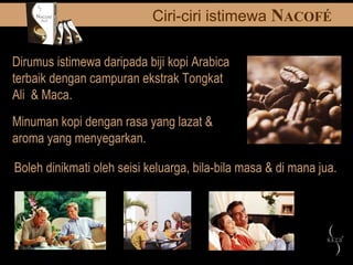 Dirumus istimewa daripada biji kopi Arabica terbaik dengan campuran ekstrak Tongkat Ali  & Maca. Boleh dinikmati oleh seisi keluarga, bila-bila masa & di mana jua. Minuman kopi dengan rasa yang lazat & aroma yang menyegarkan. Ciri-ciri istimewa  N ACOF É 
