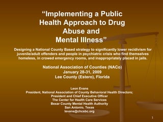 “ Implementing a Public Health Approach to Drug Abuse and  Mental Illness”   Designing a National County Based strategy to significantly lower recidivism for juvenile/adult offenders and people in psychiatric crisis who find themselves homeless, in crowed emergency rooms, and inappropriately placed in jails. National Association of Counties (NACo)  January 28-31, 2009  Lee County (Estero), Florida   Leon Evans President, National Association of County Behavioral Health Directors; President and Chief Executive Officer The Center for Health Care Services Bexar County Mental Health Authority San Antonio, Texas [email_address] 