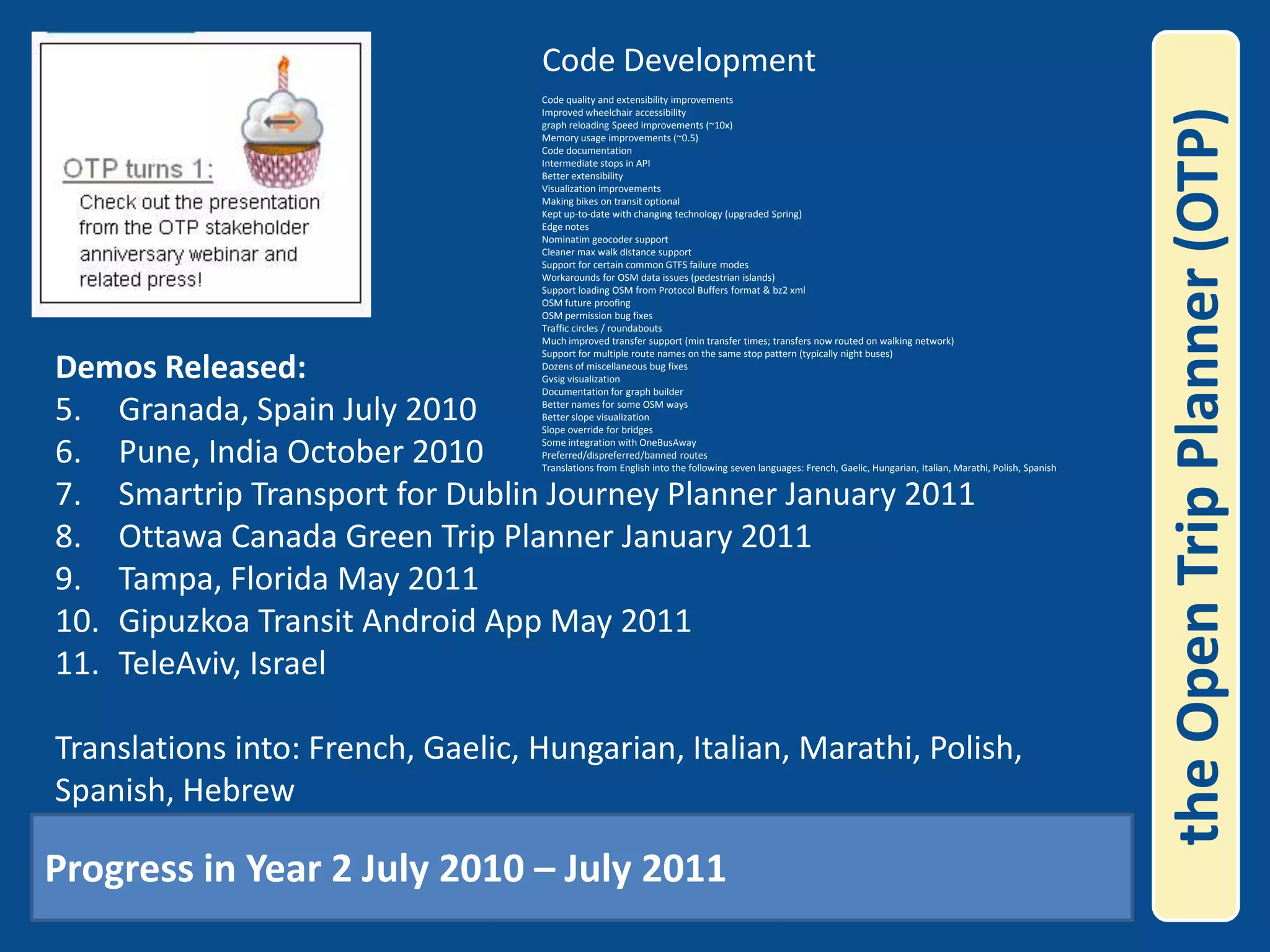Code DevelopmentCode quality and extensibility improvements Improved wheelchair accessibility graph reloading Speed improvements (~10x) Memory usage improvements (~0.5) Code documentation Intermediate stops in API Better extensibility Visualization improvements Making bikes on transit optional Kept up-to-date with changing technology (upgraded Spring) Edge notes Nominatimgeocoder support Cleaner max walk distance support Support for certain common GTFS failure modes Workarounds for OSM data issues (pedestrian islands) Support loading OSM from Protocol Buffers format & bz2 xml OSM future proofing OSM permission bug fixes Traffic circles / roundabouts Much improved transfer support (min transfer times; transfers now routed on walking network) Support for multiple route names on the same stop pattern (typically night buses) Dozens of miscellaneous bug fixes Gvsig visualization Documentation for graph builder Better names for some OSM ways Better slope visualization Slope override for bridges Some integration with OneBusAwayPreferred/dispreferred/banned routesTranslations from English into the following seven languages: French, Gaelic, Hungarian, Italian, Marathi, Polish, Spanish the Open Trip Planner (OTP)Demos Released:Granada, Spain July 2010Pune, India October 2010Smartrip Transport for Dublin Journey Planner January 2011Ottawa Canada Green Trip Planner January 2011Tampa, Florida May 2011Gipuzkoa Transit Android App May 2011TeleAviv, Israel Translations into: French, Gaelic, Hungarian, Italian, Marathi, Polish, Spanish, Hebrew Progress in Year 2 July 2010 – July 2011 