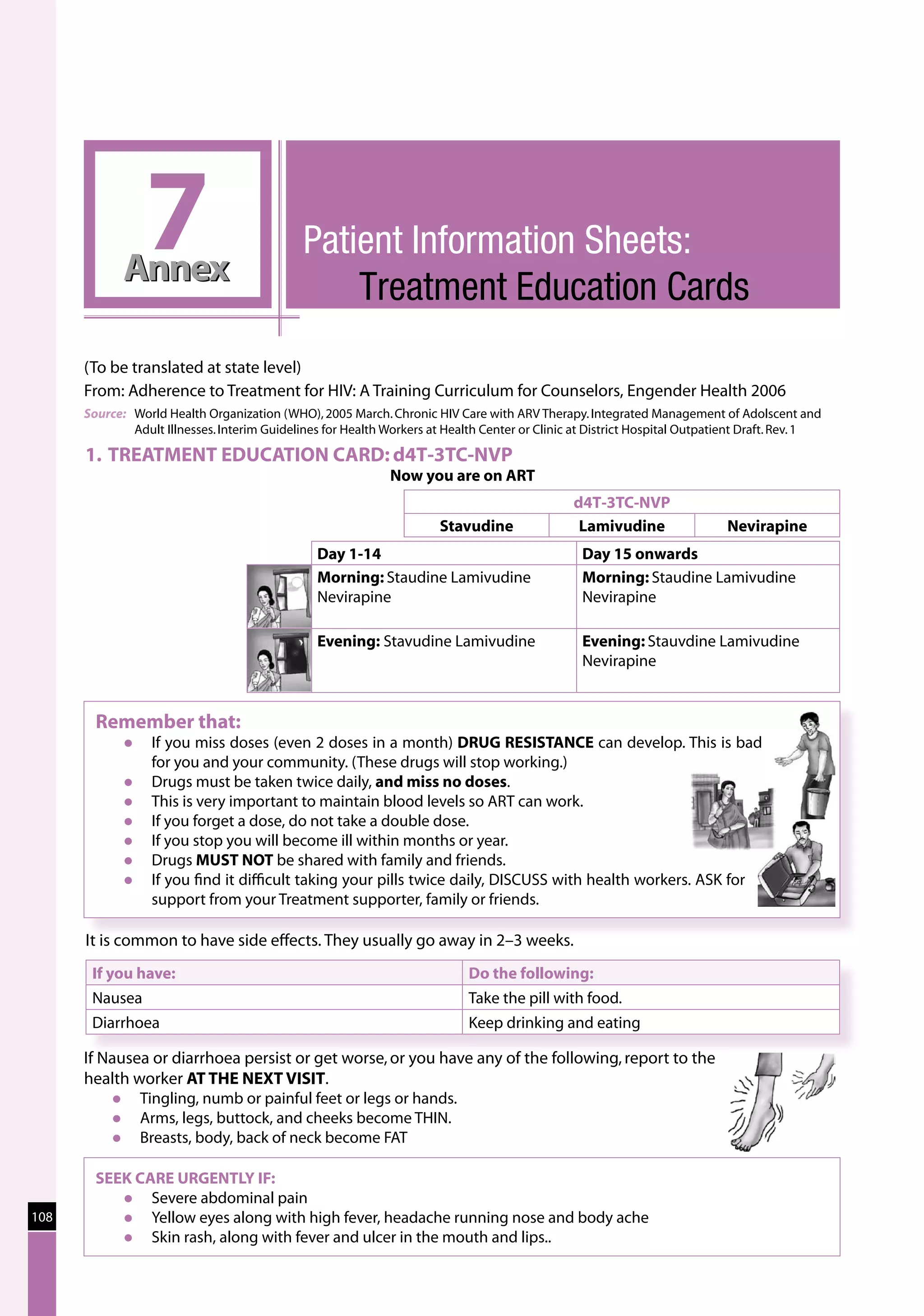 7
             Annex
                                              Patient Information Sheets:
                                              		 Treatment Education Cards
      (To be translated at state level)
      From: Adherence to Treatment for HIV: A Training Curriculum for Counselors, Engender Health 2006
      Source: 	 World Health Organization (WHO), 2005 March. Chronic HIV Care with ARV Therapy. Integrated Management of Adolscent and
                Adult Illnesses. Interim Guidelines for Health Workers at Health Center or Clinic at District Hospital Outpatient Draft. Rev. 1

      1. TREATMENT EDUCATION CARD: d4T-3TC-NVP
                                                              Now you are on ART
                                                                                                d4T-3TC-NVP
                                                                        Stavudine                Lamivudine                  Nevirapine
                                                 Day 1-14                                         Day 15 onwards
                                                 Morning: Staudine Lamivudine                     Morning: Staudine Lamivudine
                                                 Nevirapine                                       Nevirapine

                                                 Evening: Stavudine Lamivudine                    Evening: Stauvdine Lamivudine
                                                                                                  Nevirapine


        Remember that:
                 If you miss doses (even 2 doses in a month) DRUG RESISTANCE can develop. This is bad
                  for you and your community. (These drugs will stop working.)
                 Drugs must be taken twice daily, and miss no doses.
                 This is very important to maintain blood levels so ART can work.
                 If you forget a dose, do not take a double dose.
                 If you stop you will become ill within months or year.
                 Drugs MUST NOT be shared with family and friends.
                 If you find it difficult taking your pills twice daily, DISCUSS with health workers. ASK for
                  support from your Treatment supporter, family or friends.

      It is common to have side effects. They usually go away in 2–3 weeks.
       If you have:                                                          Do the following:
       Nausea                                                                Take the pill with food.
       Diarrhoea                                                             Keep drinking and eating

      If Nausea or diarrhoea persist or get worse, or you have any of the following, report to the
      health worker AT THE NEXT VISIT.
             Tingling, numb or painful feet or legs or hands.
             Arms, legs, buttock, and cheeks become THIN.
             Breasts, body, back of neck become FAT

        SEEK CARE URGENTLY IF:
              Severe abdominal pain
108           Yellow eyes along with high fever, headache running nose and body ache
              Skin rash, along with fever and ulcer in the mouth and lips..
 