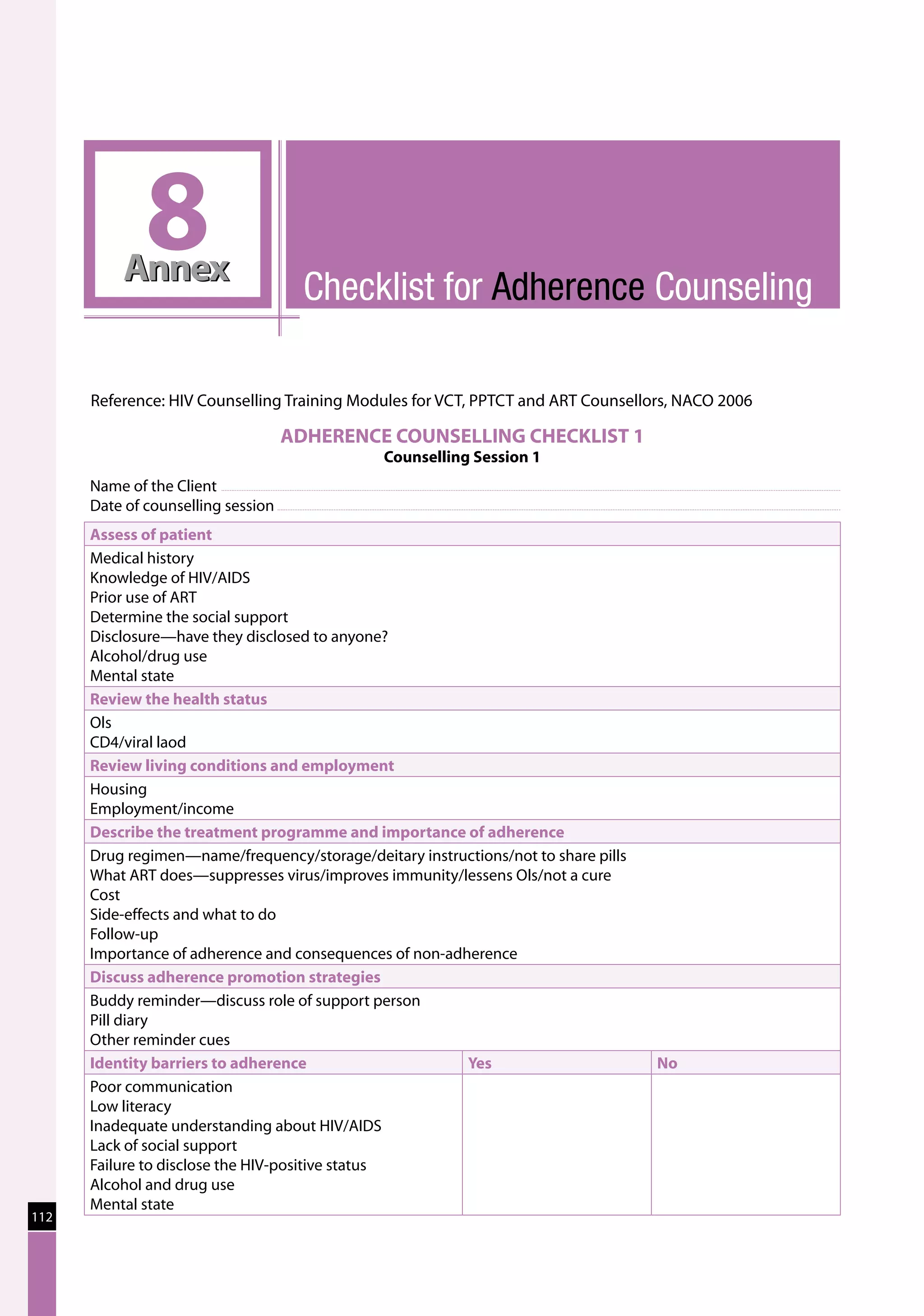 8
          Annex
                                       Checklist for Adherence Counseling

      Reference: HIV Counselling Training Modules for VCT, PPTCT and ART Counsellors, NACO 2006

                                     ADHERENCE COUNSELLING CHECKLIST 1
                                               Counselling Session 1
      Name of the Client	
      Date of counselling session	
      Assess of patient
      Medical history
      Knowledge of HIV/AIDS
      Prior use of ART
      Determine the social support
      Disclosure—have they disclosed to anyone?
      Alcohol/drug use
      Mental state
      Review the health status
      Ols
      CD4/viral laod
      Review living conditions and employment
      Housing
      Employment/income
      Describe the treatment programme and importance of adherence
      Drug regimen—name/frequency/storage/deitary instructions/not to share pills
      What ART does—suppresses virus/improves immunity/lessens Ols/not a cure
      Cost
      Side-effects and what to do
      Follow-up
      Importance of adherence and consequences of non-adherence
      Discuss adherence promotion strategies
      Buddy reminder—discuss role of support person
      Pill diary
      Other reminder cues
      Identity barriers to adherence                     Yes                        No
      Poor communication
      Low literacy
      Inadequate understanding about HIV/AIDS
      Lack of social support
      Failure to disclose the HIV-positive status
      Alcohol and drug use
      Mental state
112
 
